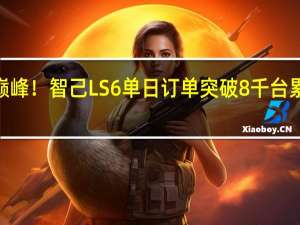 上市即巅峰！智己LS6单日订单突破8千台 累计订单超过3.8万