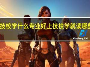 上技校学什么专业好 上技校学就读哪些专业好
