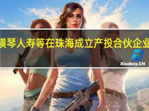 上汽、横琴人寿等在珠海成立产投合伙企业 出资额5亿元