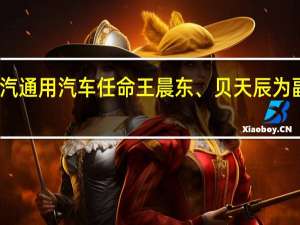 上汽通用汽车任命王晨东、贝天辰为副总经理