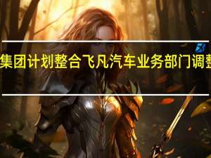上汽集团计划整合飞凡汽车业务部门调整方案待定
