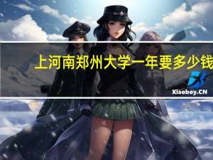 上河南郑州大学一年要多少钱，上浙江大学一年要多少钱