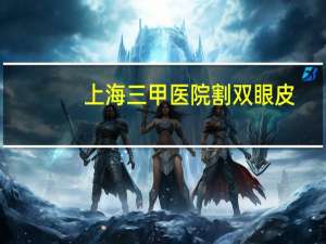 上海三甲医院割双眼皮？上海哪家医院割双眼皮最好