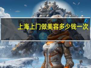 上海上门做美容多少钱一次，上海保姆上门多少钱