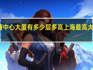 上海中心大厦有多少层多高 上海最高大厦多少米