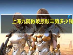 上海九院做玻尿酸丰胸多少钱(隆胸大概要多少钱)