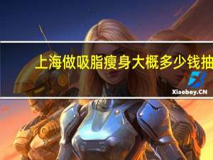 上海做吸脂瘦身大概多少钱 抽脂瘦身南京和上海有区别吗