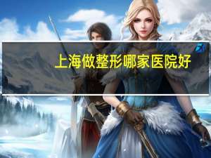 上海做整形哪家医院好，上海最好的整形医院
