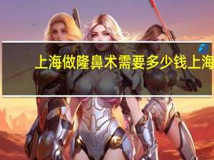 上海做隆鼻术需要多少钱 上海隆鼻医院哪个好