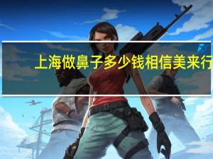 上海做鼻子多少钱相信美来行，上海肋骨隆鼻要多少钱