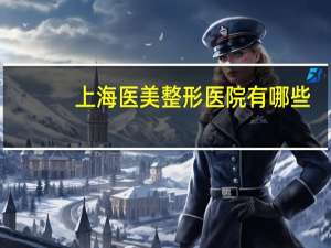 上海医美整形医院有哪些(上海哪家医院治疗宫颈癌比较好)