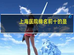 上海医院排名前十的是，上海十大顶尖医院排名榜