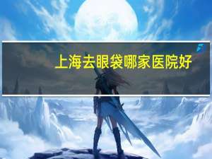 上海去眼袋哪家医院好(上海去眼袋正规医院有哪些)