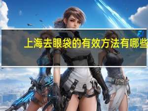 上海去眼袋的有效方法有哪些(上海哪里做双眼皮和去眼袋最便宜)