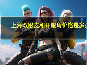 上海双眼皮和开眼角价格是多少钱(双眼皮和开眼角大概需要多少钱)