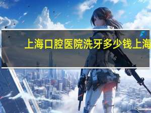 上海口腔医院洗牙多少钱 上海虹桥口腔医院洗一次牙多少钱