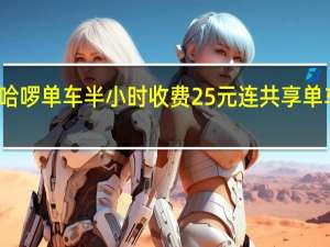 上海哈啰单车半小时收费25元 连共享单车都涨价了