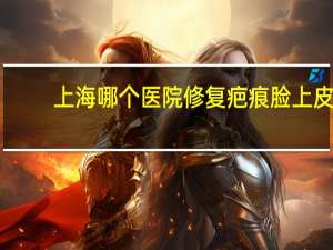 上海哪个医院修复疤痕 脸上皮肤擦破上海哪个医院治愈不留疤