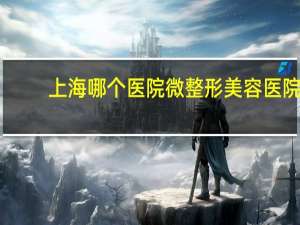 上海哪个医院微整形美容医院 上海整容医院排行榜