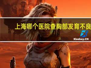 上海哪个医院查胸部发育不良(上海哪家医院看儿童身高好)