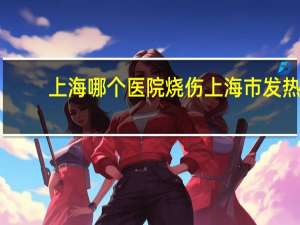 上海哪个医院烧伤 上海市发热门诊医院有哪些