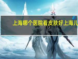 上海哪个医院看皮肤好 上海儿童医院哪个最好