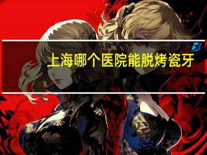 上海哪个医院能脱烤瓷牙，上海烤瓷牙哪家医院最好