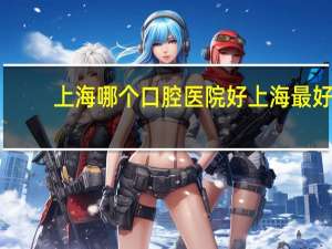 上海哪个口腔医院好 上海最好的口腔医院是哪家