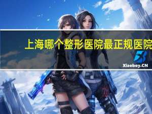 上海哪个整形医院最正规医院？上海最好的整形医院