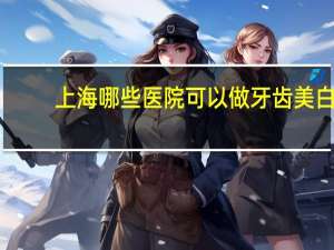 上海哪些医院可以做牙齿美白(做牙齿美白浦东哪个医院最权威)