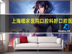 上海哪家医院口腔科好 口腔医学院校上海排名