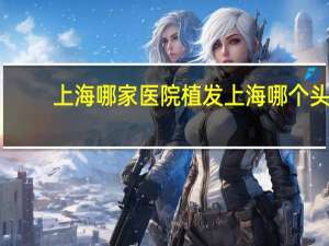 上海哪家医院植发 上海哪个头发种植医院最好