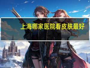 上海哪家医院看皮肤最好？上海儿童医院哪个最好