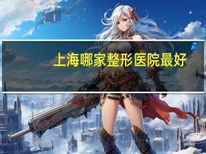 上海哪家整形医院最好(上海最好的整形医院)
