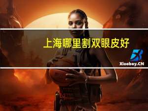 上海哪里割双眼皮好(上海割双眼皮比较好的医院)