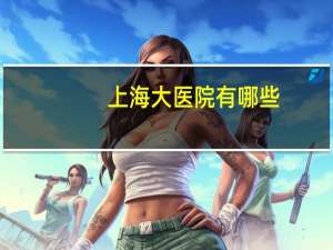 上海大医院有哪些，现在进入上海市医院需要什么