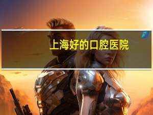 上海好的口腔医院(上海最好的牙科医院是哪家)