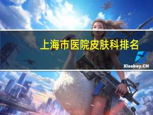 上海市医院皮肤科排名(专科上海皮肤医院哪家好皮肤科医院排名)