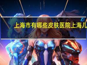 上海市有哪些皮肤医院 上海儿童医院哪个最好