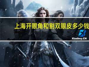 上海开眼角和割双眼皮多少钱(割双眼皮开眼角费用)