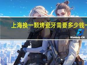 上海换一颗烤瓷牙需要多少钱一颗？去上海镶一颗假牙价格怎么样贵不贵呢