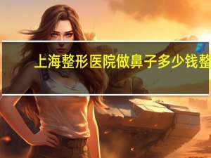 上海整形医院做鼻子多少钱 整鼻子上海哪家医院好