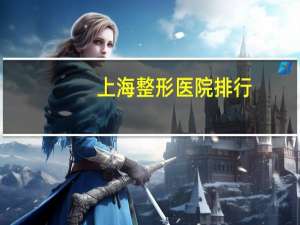 上海整形医院排行(上海那里的美容医院哪家比较有名)