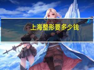 上海整形要多少钱，上海整容医院排行榜