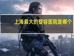 上海最大的整容医院是哪个，整鼻子上海哪家医院好