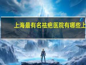 上海最有名祛疤医院有哪些 上海儿童医院哪个最好