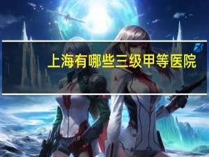 上海有哪些三级甲等医院(上海有哪些三甲医院)