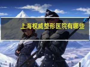上海权威整形医院有哪些？上海最好的整形医院