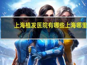 上海植发医院有哪些 上海哪里有植发的医院