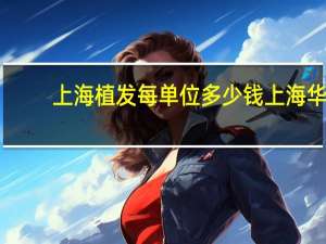 上海植发每单位多少钱 上海华山医院皮肤科植发手术每毛囊单位费用是多少